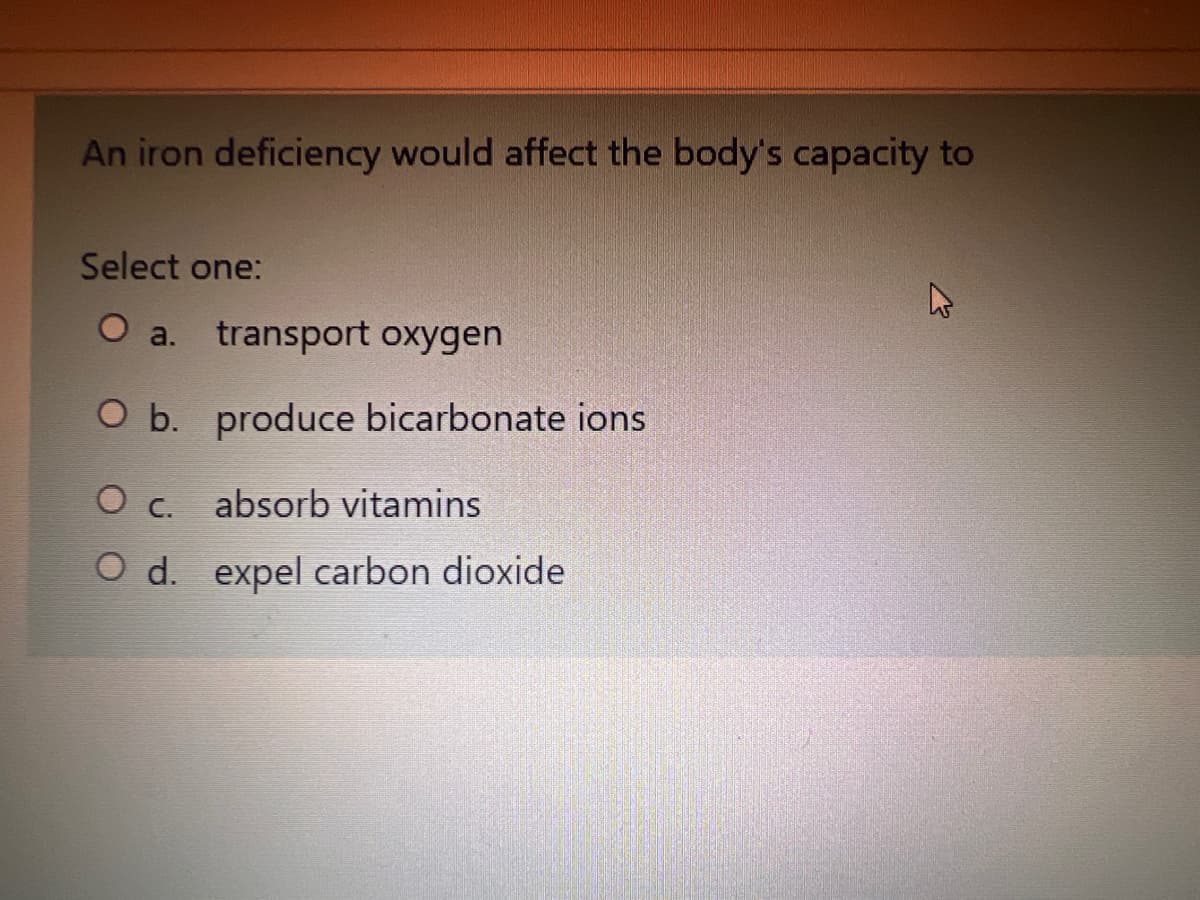 An iron deficiency would affect the body's capacity to
Select one:
O a. transport oxygen
O b. produce bicarbonate ions
O c.
absorb vitamins
O d. expel carbon dioxide
