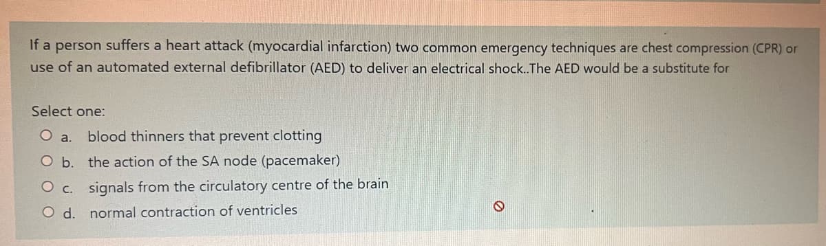 If a person suffers a heart attack (myocardial infarction) two common emergency techniques are chest compression (CPR) or
use of an automated external defibrillator (AED) to deliver an electrical shock.. The AED would be a substitute for
Select one:
O a. blood thinners that prevent clotting
O b.
the action of the SA node (pacemaker)
O c.
signals from the circulatory centre of the brain
O d. normal contraction of ventricles