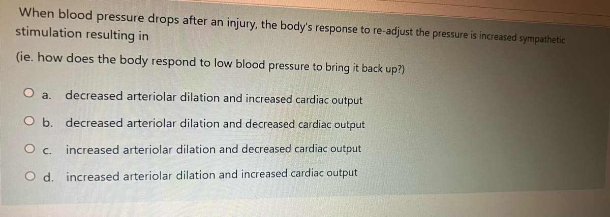 When blood pressure drops after an injury, the body's response to re-adjust the pressure is increased sympathetic
stimulation resulting in
(ie. how does the body respond to low blood pressure to bring it back up?)
O a.
decreased arteriolar dilation and increased cardiac output
O b. decreased arteriolar dilation and decreased cardiac output
O c. increased arteriolar dilation and decreased cardiac output
O d. increased arteriolar dilation and increased cardiac output
