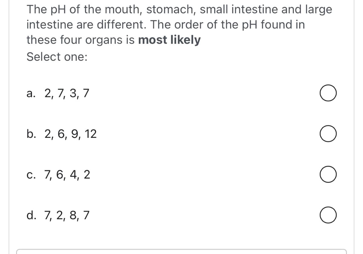 The pH of the mouth, stomach, small intestine and large
intestine are different. The order of the pH found in
these four organs is most likely
Select one:
a. 2, 7, 3, 7
b. 2, 6, 9, 12
c. 7, 6, 4, 2
d. 7, 2, 8, 7
O
O
O
O