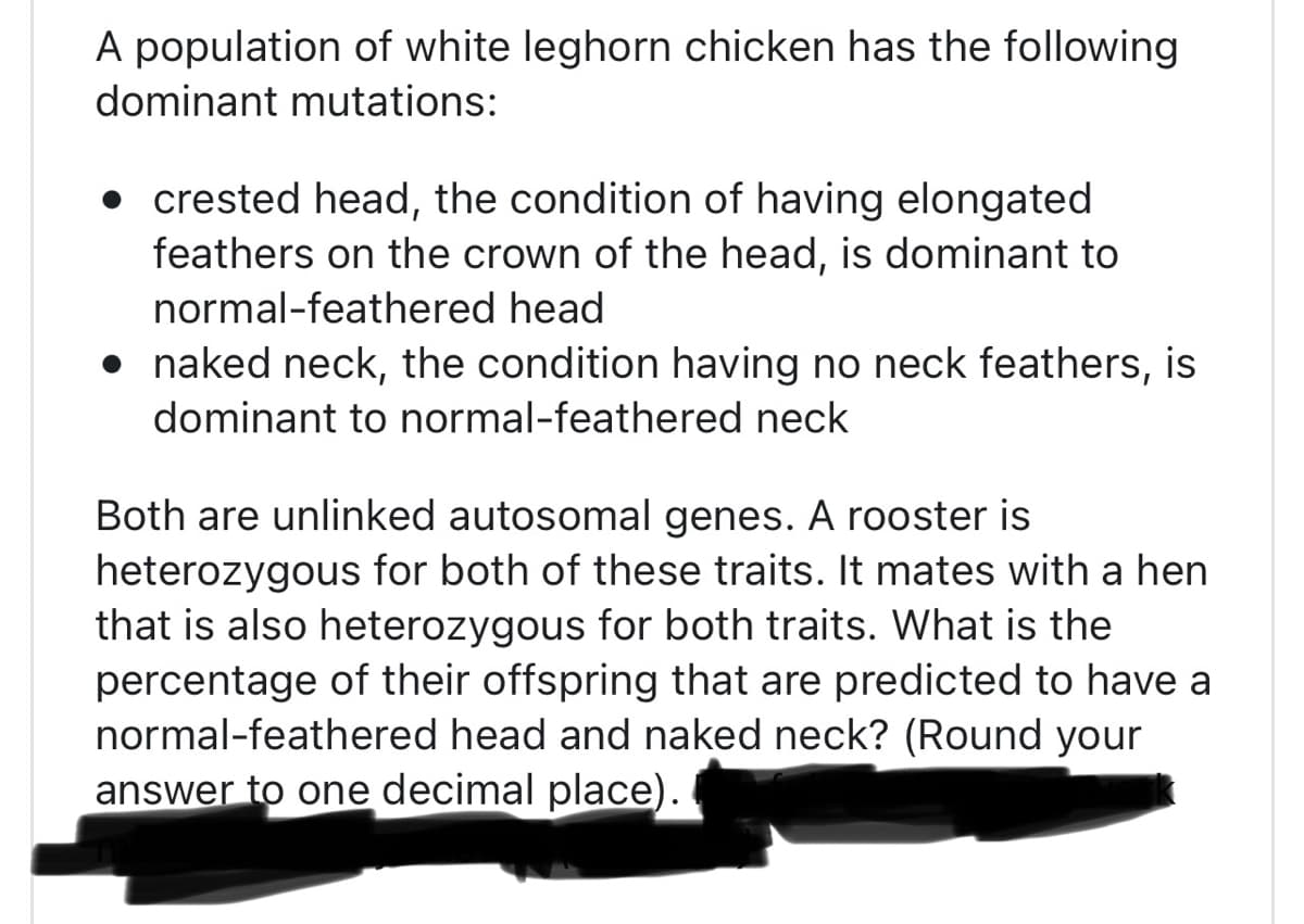 A population of white leghorn chicken has the following
dominant mutations:
crested head, the condition of having elongated
feathers on the crown of the head, is dominant to
normal-feathered head
• naked neck, the condition having no neck feathers, is
dominant to normal-feathered neck
Both are unlinked autosomal genes. A rooster is
heterozygous for both of these traits. It mates with a hen
that is also heterozygous for both traits. What is the
percentage of their offspring that are predicted to have a
normal-feathered head and naked neck? (Round your
answer to one decimal place).