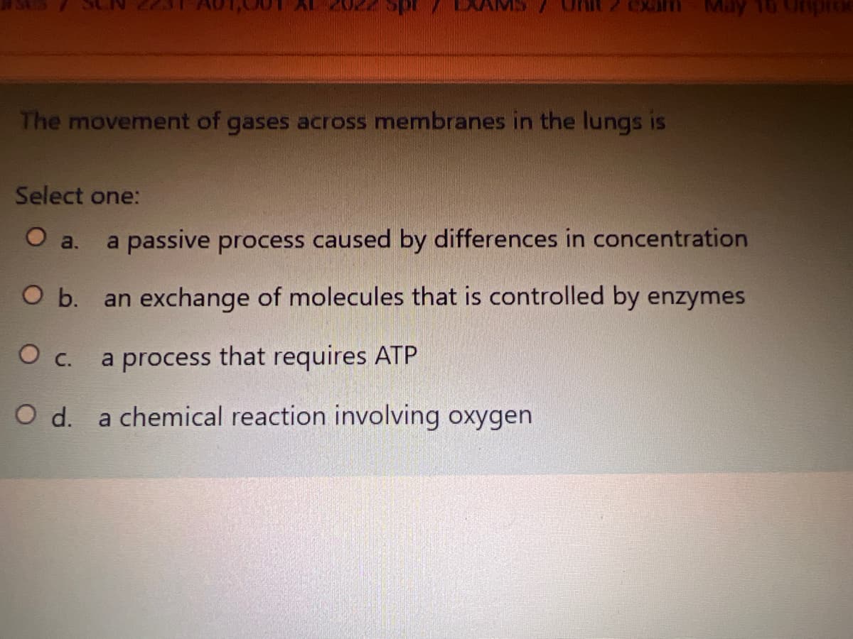 eXam
May
The movement of gases across membranes in the lungs is
Select one:
O a.
a passive process caused by differences in concentration
O b.
an exchange of molecules that is controlled by enzymes
О с.
a process that requires ATP
O d. a chemical reaction involving oxygen
