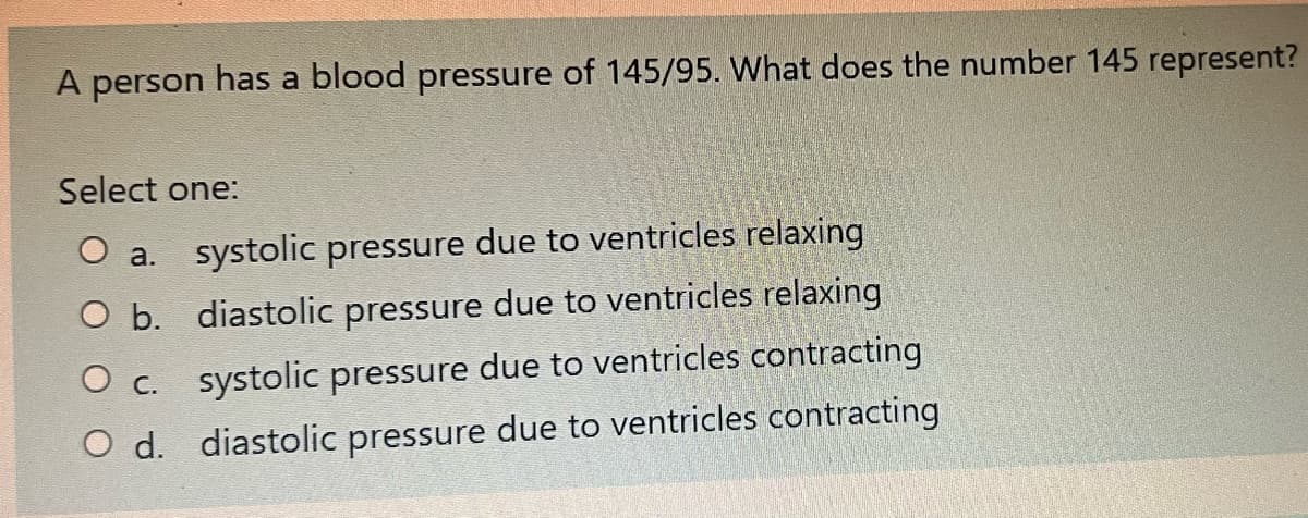 A person has a blood pressure of 145/95. What does the number 145 represent?
Select one:
a. systolic pressure due to ventricles relaxing
O b. diastolic pressure due to ventricles relaxing
O c. systolic pressure due to ventricles contracting
O d. diastolic pressure due to ventricles contracting