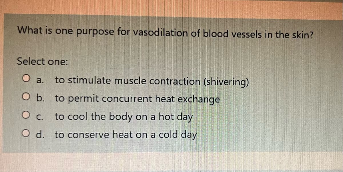 What is one purpose for vasodilation of blood vessels in the skin?
Select one:
O a. to stimulate muscle contraction (shivering)
O b. to permit concurrent heat exchange
O c.
to cool the body on a hot day
O d.
to conserve heat on a cold day