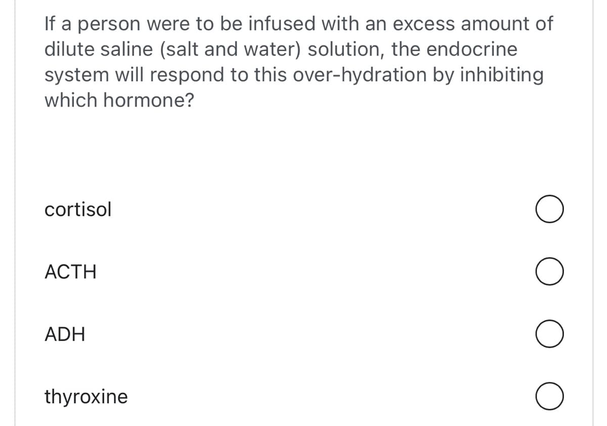 If a person were to be infused with an excess amount of
dilute saline (salt and water) solution, the endocrine
system will respond to this over-hydration by inhibiting
which hormone?
cortisol
_ACTH_
ADH
thyroxine
O