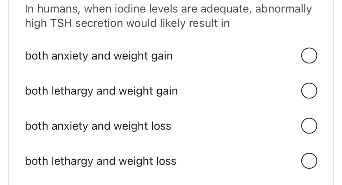 In humans, when iodine levels are adequate, abnormally
high TSH secretion would likely result in
both anxiety and weight gain
both lethargy and weight gain
both anxiety and weight loss
both lethargy and weight loss
O
O