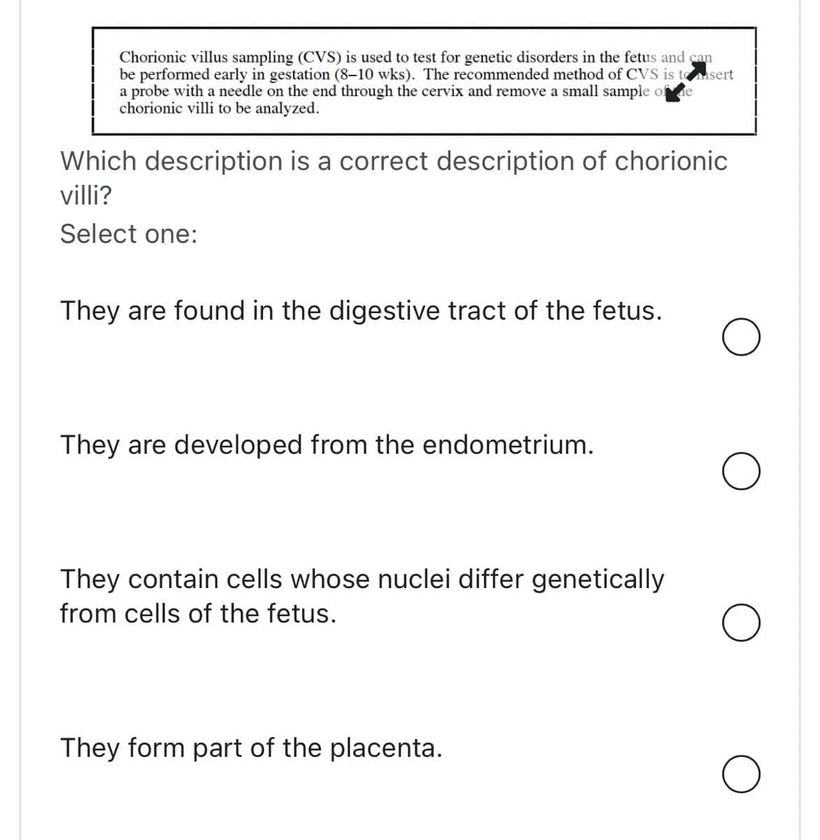 Chorionic villus sampling (CVS) is used to test for genetic disorders in the fetus and can
be performed early in gestation (8-10 wks). The recommended method of CVS is to sert
a probe with a needle on the end through the cervix and remove a small sample of e
chorionic villi to be analyzed.
Which description is a correct description of chorionic
villi?
Select one:
They are found in the digestive tract of the fetus.
They are developed from the endometrium.
They contain cells whose nuclei differ genetically
from cells of the fetus.
They form part of the placenta.