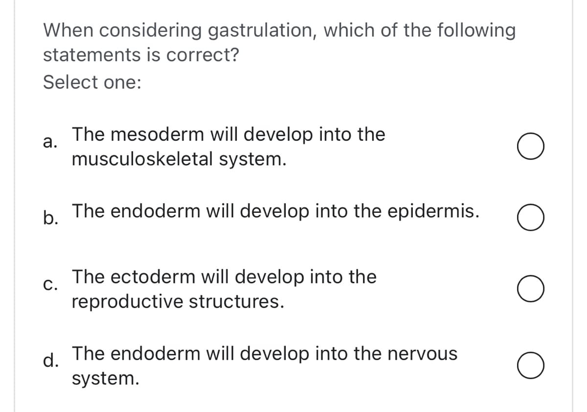 When considering gastrulation, which of the following
statements is correct?
Select one:
a.
The mesoderm will develop into the
musculoskeletal system.
b.
The endoderm will develop into the epidermis.
C.
The ectoderm will develop into the
reproductive structures.
d.
The endoderm will develop into the nervous
system.
O
O
O