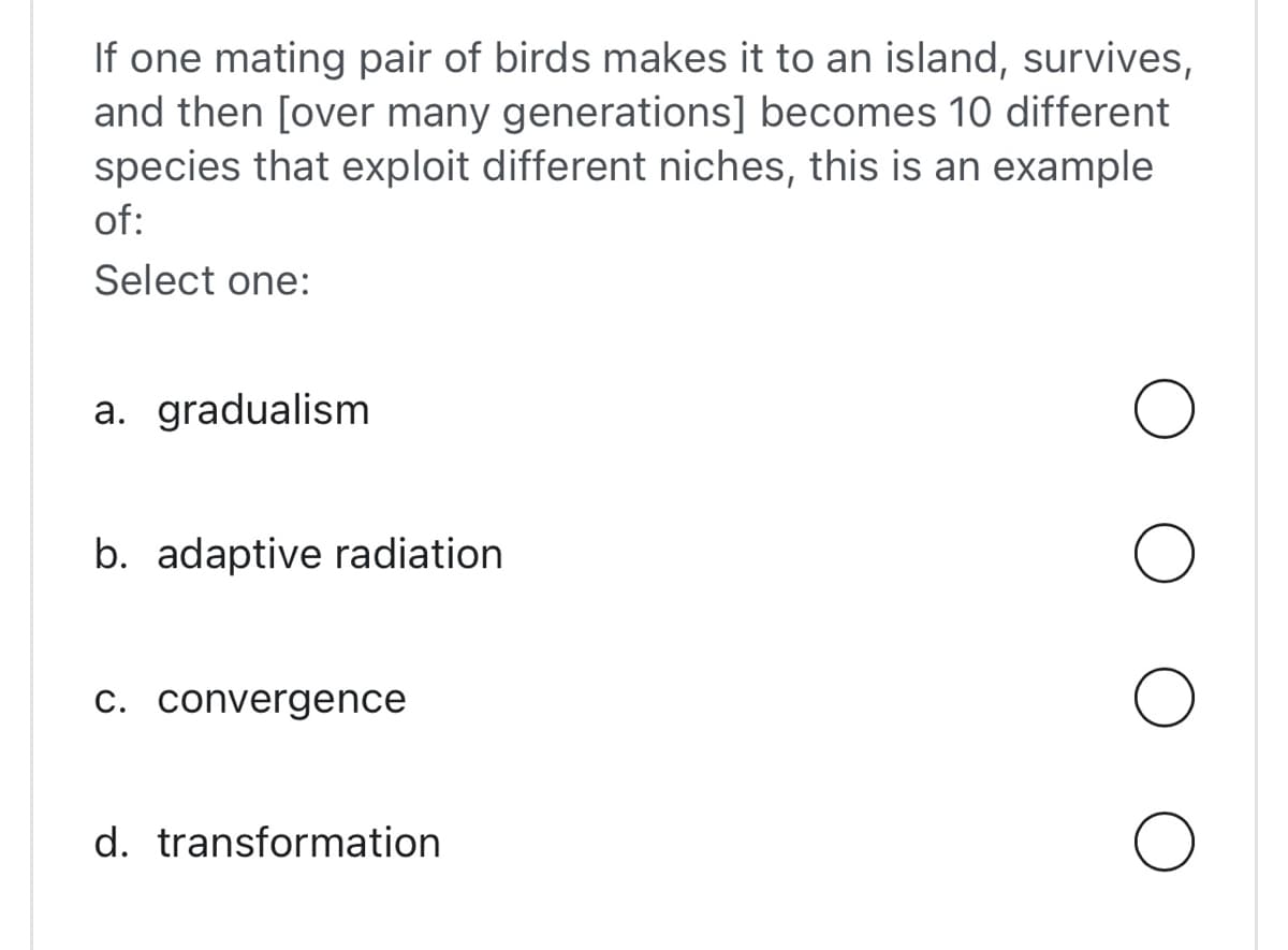 If one mating pair of birds makes it to an island, survives,
and then [over many generations] becomes 10 different
species that exploit different niches, this is an example
of:
Select one:
a. gradualism
b. adaptive radiation
c. convergence
d. transformation
O
O
O