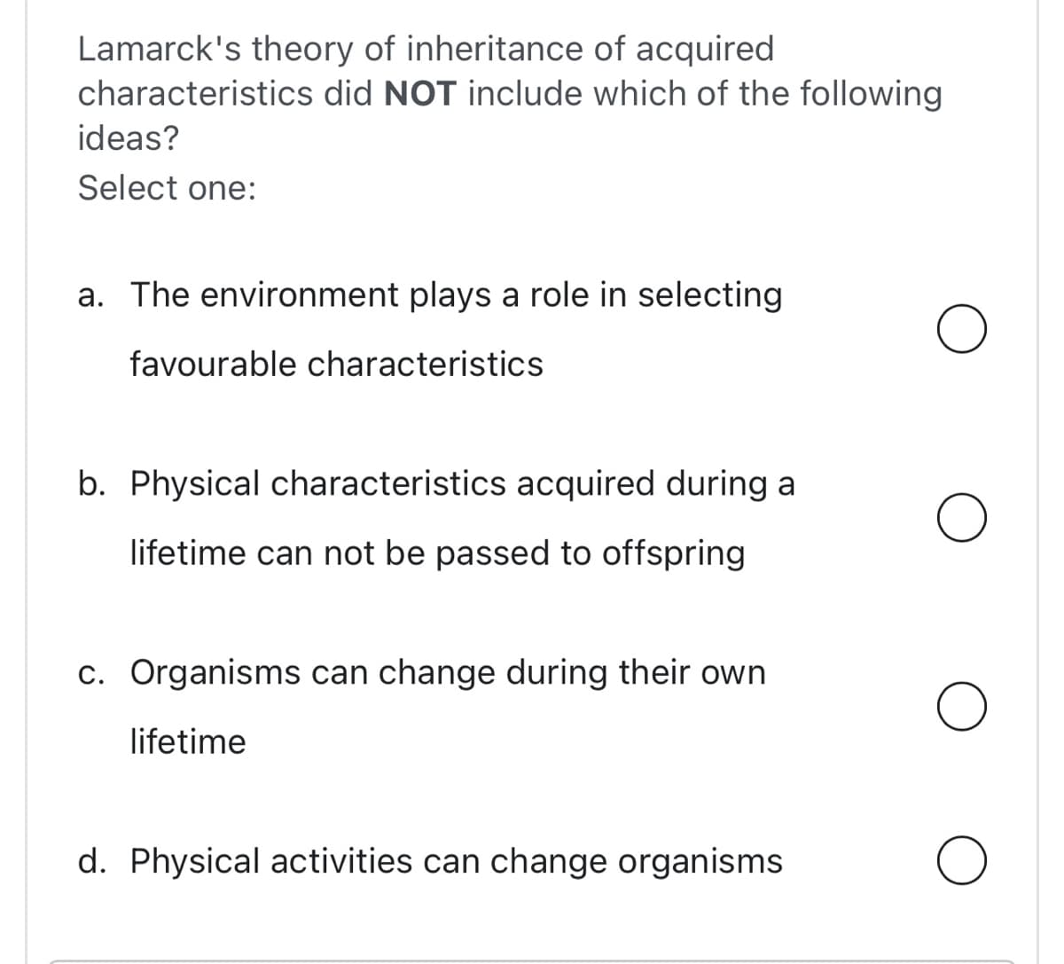 Lamarck's theory of inheritance of acquired
characteristics did NOT include which of the following
ideas?
Select one:
a. The environment plays a role in selecting
favourable characteristics
b. Physical characteristics acquired during a
lifetime can not be passed to offspring
c. Organisms can change during their own
lifetime
d. Physical activities can change organisms
O
O
O