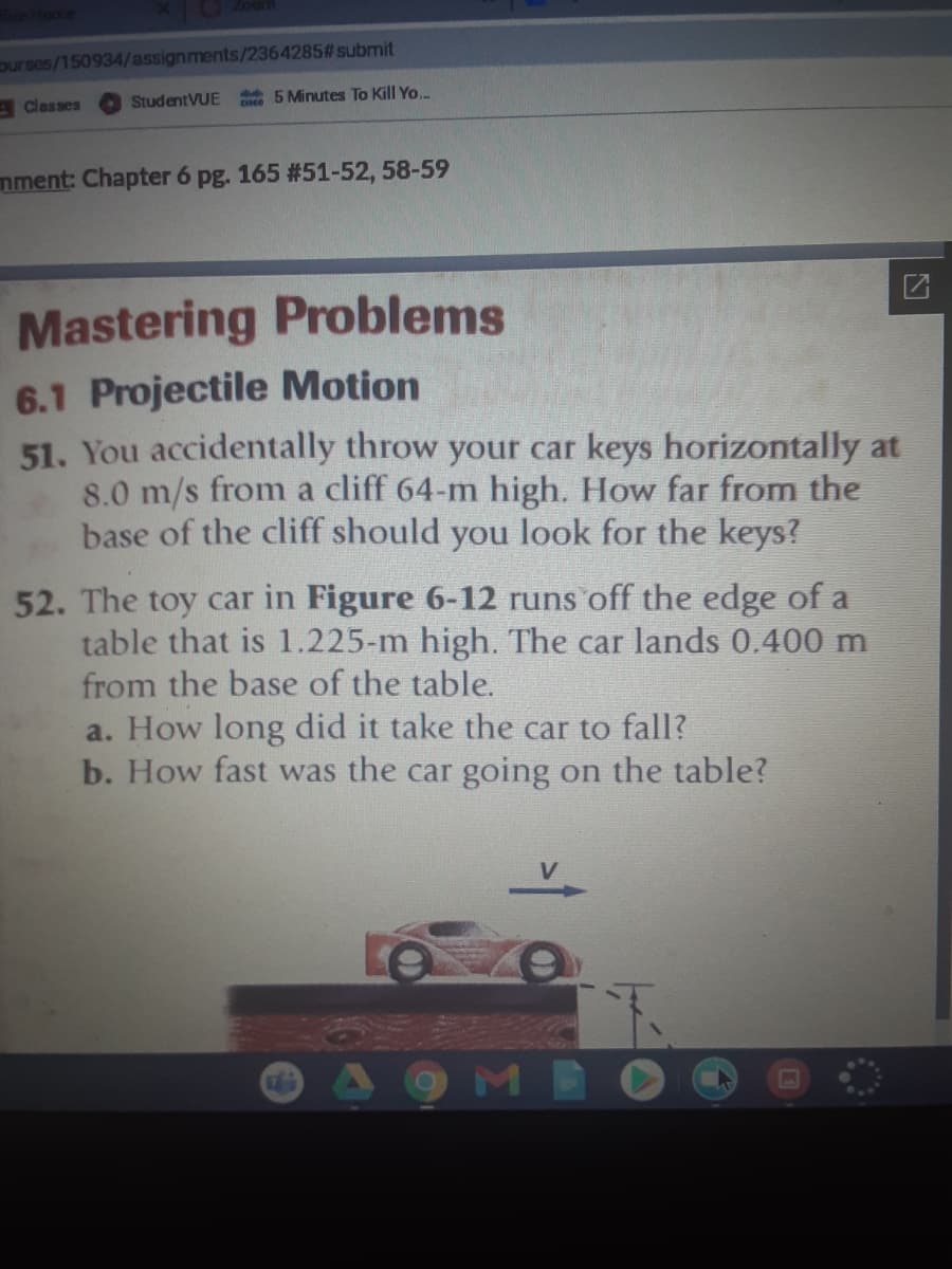 Home
ourses/150934/assignments/2364285# submit
A Classes
StudentVUE
e 5 Minutes To Kill Yo.
mment: Chapter 6 pg. 165 #51-52, 58-59
Mastering Problems
6.1 Projectile Motion
51. You accidentally throw your car keys horizontally at
8.0 m/s from a cliff 64-m high. How far from the
base of the cliff should you look for the keys?
52. The toy car in Figure 6-12 runs off the edge of a
table that is 1.225-m high. The car lands 0.400 m
from the base of the table.
a. How long did it take the car to fall?
b. How fast was the car going on the table?
V.
9MEO
