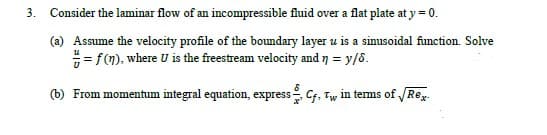 3. Consider the laminar flow of an incompressible fluid over a flat plate at y = 0.
(a) Assume the velocity profile of the boundary layer u is a sinusoidal function. Solve
= fm), where U is the freestream velocity and 7 = y/5.
(b) From momentum integral equation, express Cf, Tw in terms of Rex.
