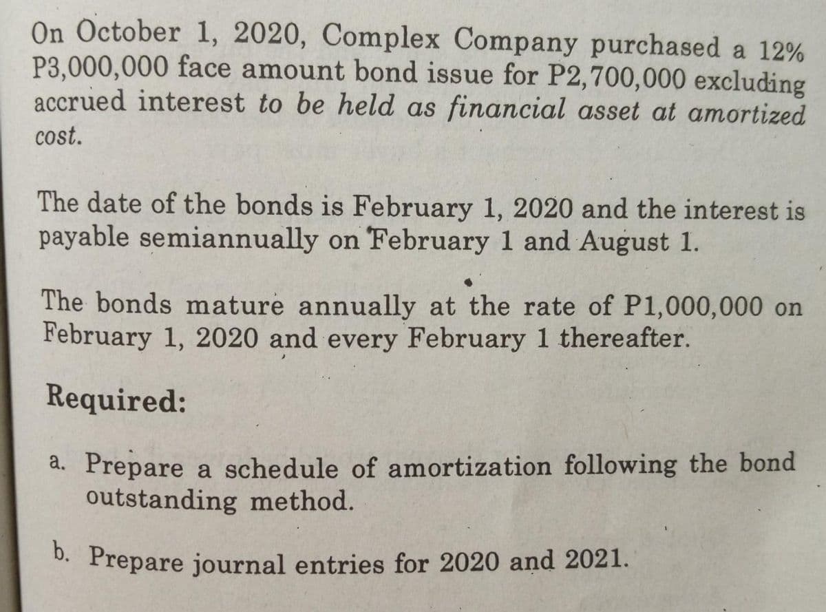 On October 1, 2020, Complex Company purchased a 12%
P3,000,000 face amount bond issue for P2,700,000 excluding
accrued interest to be held as financial asset at amortized
cost.
The date of the bonds is February 1, 2020 and the interest is
payable semiannually on February 1 and August 1.
The bonds mature annually at the rate of P1,000,000 on
February 1, 2020 and every February 1 thereafter.
Required:
a. Prepare a schedule of amortization following the bond
outstanding method.
D. Prepare journal entries for 2020 and 2021.
