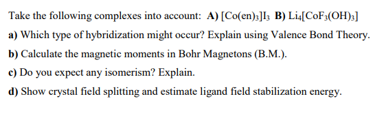 Take the following complexes into account: A) [Co(en);]I3 B) Li4[COF3(OH);]
a) Which type of hybridization might occur? Explain using Valence Bond Theory.
b) Calculate the magnetic moments in Bohr Magnetons (B.M.).
c) Do you expect any isomerism? Explain.
d) Show crystal field splitting and estimate ligand field stabilization energy.
