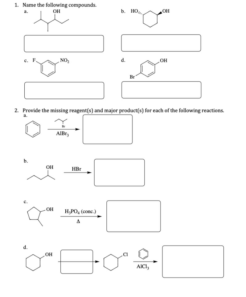 1. Name the following compounds.
OH
b. НО,
OH
а.
с. F.
NO2
d.
HO
Br
2. Provide the missing reagent(s) and major product(s) for each of the following reactions.
а.
Br
AIBR3
b.
OH
HBr
с.
OH
H,PO4 (conc.)
A
d.
Но
AICI,
