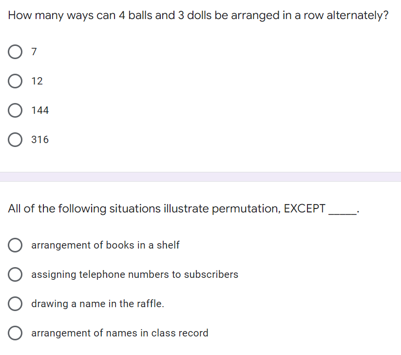 How many ways can 4 balls and 3 dolls be arranged in a row alternately?
O 7
О 12
O 144
О 316
All of the following situations illustrate permutation, EXCEPT
arrangement of books in a shelf
assigning telephone numbers to subscribers
drawing a name in the raffle.
O arrangement of names in class record
