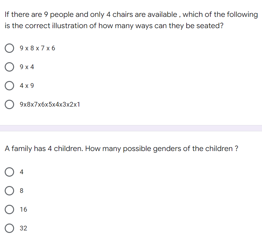 If there are 9 people and only 4 chairs are available , which of the following
is the correct illustration of how many ways can they be seated?
9x8х7x6
О 9х4
O 4x 9
9x8x7x6x5x4x3x2x1
A family has 4 children. How many possible genders of the children ?
O 4
O 16
О 32

