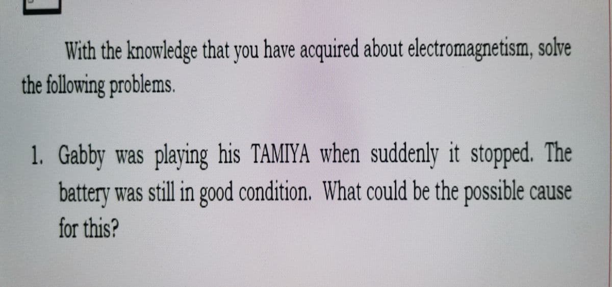 With the knowledge that you have acquired about electromagnetism, solve
the following problems
1. Gabby was playing his TAMIYA when suddenly it stopped. The
battery was still in good condition. What could be the possible cause
for this?
