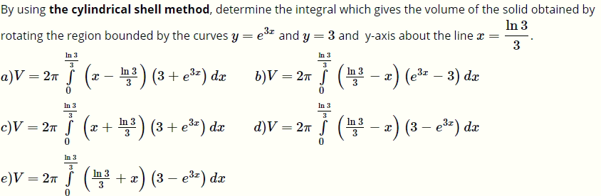 By using the cylindrical shell method, determine the integral which gives the volume of the solid obtained by
In 3
rotating the region bounded by the curves y = e* and y = 3 and y-axis about the line x =
3
In 3
In 3
F (-) (* – 3) de
3
i (z - ) (3 + e*) dz
+ e3=)
x) (e – 3) dr
In 3
а)V — 2л
b)V = 2n S (
In 3
In 3
3
d)V = 2m ( - 2) (3 – e*) dzr
In 3
In 3
c)V = 2ñ § (x+ ) (3 + e*) dæ
:) (3 — е3:) dz
In 3
e)V = 2n § (3 + x) (3 – e3*) dx
-
