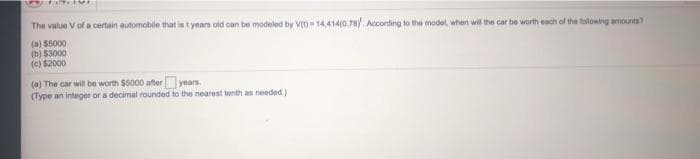 The value V of a certain automobile that is t years old can be modeled by V)- 14,414(0.78) Accorting to the model, when will the car be worth each of the folowing amounts
(a) $5000
(b) S3000
(c) $2000
(a) The car will be worth $5000 after years.
(Type an integer or a decimal rounded to the nearest tenth as needed.)
