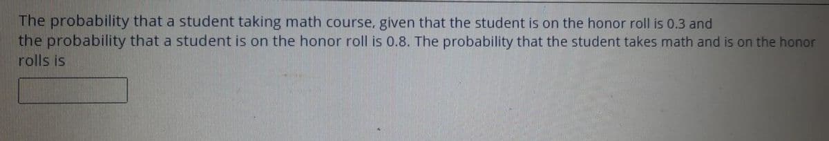 The probability that a student taking math course, given that the student is on the honor roll is 0.3 and
the probability that a student is on the honor roll is 0.8. The probability that the student takes math and is on the honor
rolls is
