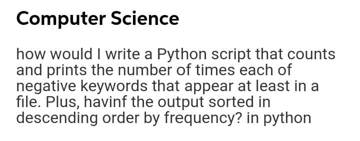 Computer Science
how would I write a Python script that counts
and prints the number of times each of
negative keywords that appear at least in a
file. Plus, havinf the output sorted in
descending order by frequency? in python
