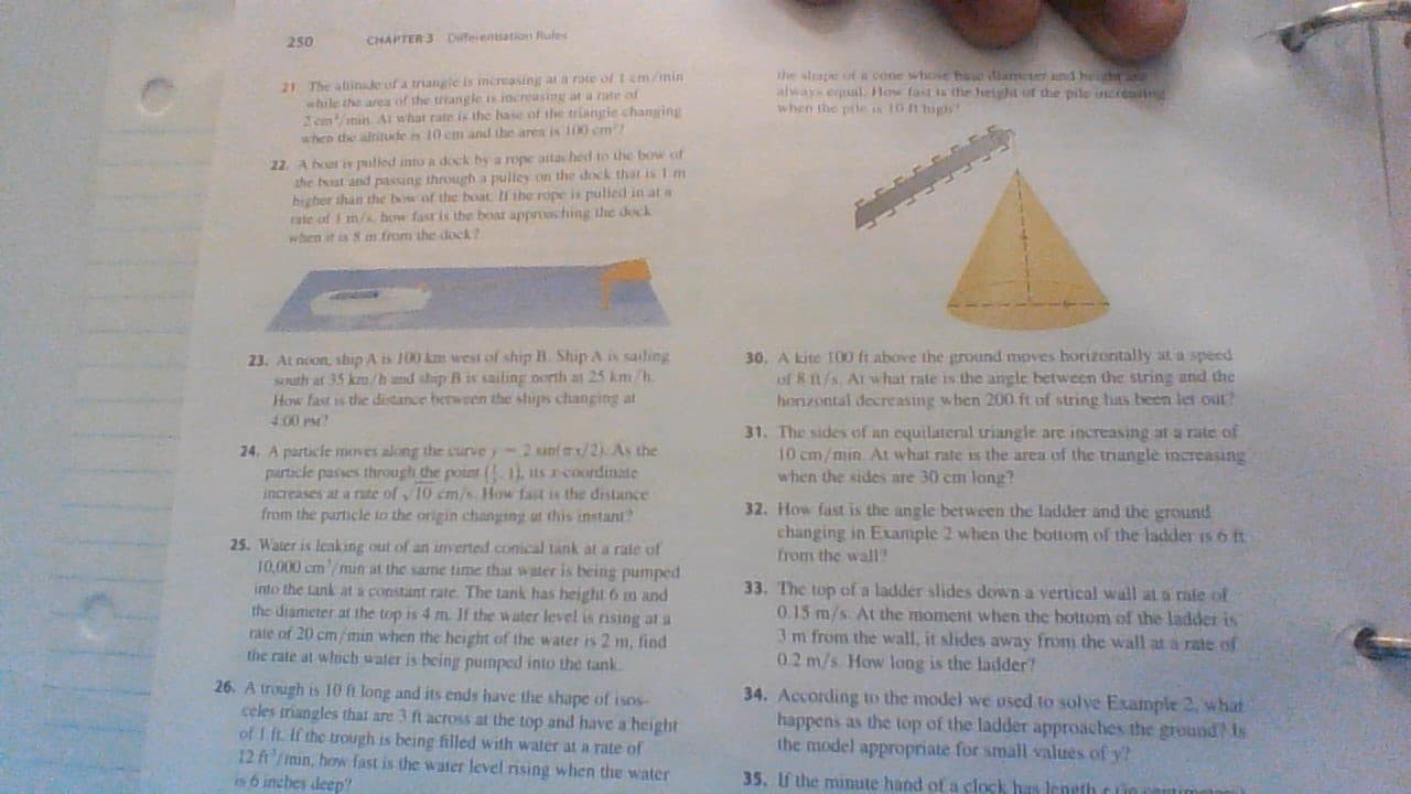 Difeientiation Rules
CHAPTER 3
250
the sape of a cone whose hae diame dhe
always equl How fast is the height of dhe pile incrca
when the poe is 10 t big
21 The altinke of a triangie is increasing ar a rate of 1 cm/min
while the area of the triangle is increasing ar a rate of
Zcmmin A what cate is the hase of the triangie changing
when the altitude n 10 cm and the area is 100 cm
22 A boot is pulled into a dock by a rope aitached to the bow of
the boat and passing through a pulley on the dock that is 1 m
higher than the bow of the boat II the rope is pulied in at a
ate of I m/s how fast is the boar approsching the dock
when it is 8 mn from the dock?
30. A kite 10 ft above the ground moves horizontally at a speed
of8 n/s Al what rate is the angle between the string and the
horizontal decreasing when 200 ft of string has been let out?
23. At noon ship A is 100 km west of ship B. Ship A is sading
sath at 35 km/h and ship B is sailing north at 25 km/h
How fast is the distance berween the stups changing at
4.00 PM
31. The sides of an equilateral triangle are increasing at a rate of
10 cm/min At what rate is the area of the trangle increasing
when the sides are 30 cm long?
2 sunfx/2) As the
24. A particle moves along the curve y
particle passes through the point (1,ts rcoordinate
increases at a nte ofy 10 cm/s How fast is the distance
from the particle to the origin changing ut this instant
32. How fast is
changing in Example 2 when the bottom of the ladder is 6 ft
from the wall?
angle between the ladder and the ground
25. Water is leaking out of an inverted.conical tank at a rale of
10.000 cm min at the same time that water is being pumped
into the tank at a constant rate. The tank has height 6 m and
the diameter at the top is 4 m. Jf the water level is nising at a
rate of 20 cm/min when the height of the water is 2 m, find
the rate at whoch water is being pumped into the tank
33. The top of a ladder slides down a vertical wall at a rale of
0.15 m/s At the moment when the bottom of the ladder is
3 m from the wall, it slides away from the wall at a rate of
02 m/s How long is the ladder?
26. A tough is 10 h long and its ends have the shape of isos
celes triangles that are 3 ft acrosS at the top and have a height
of I ft.If the trough is being filled with water at a rate of
12 ftmn,how fast is the water level nising when the water
is 6 inches deep
34. According to the model we used to solve Example 2 what
happens as the top of the ladder approaches the ground? ts
the model appropriate for small values of y?
35. If the minute hand of a clock has leneth c in cet
