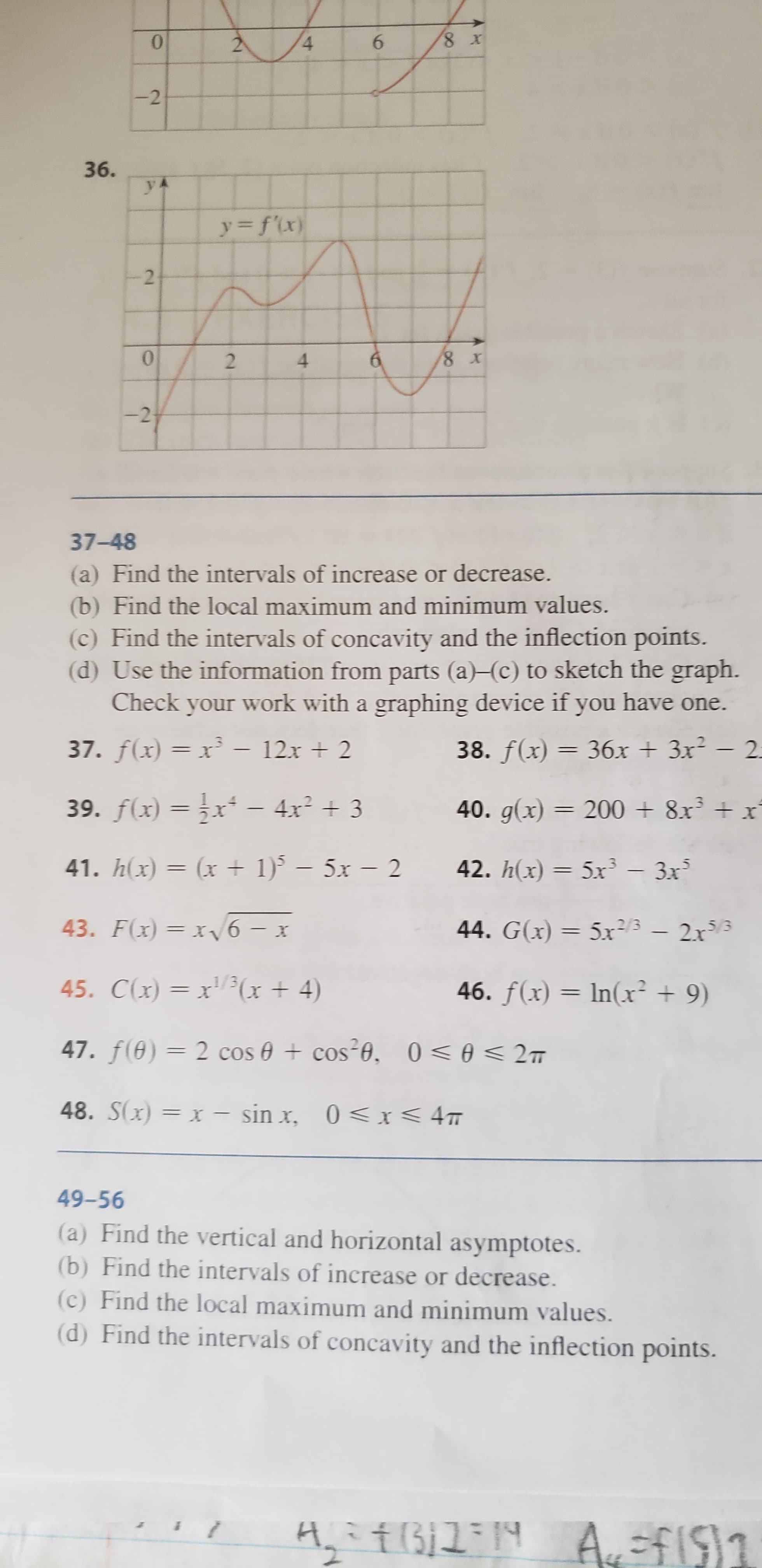 8 x
0
6
2-
4
-2
36.
У
y= f{x)
0
8 X
2
-2
37-48
a) Find the intervals of increase or decrease.
(b) Find the local maximum and minimum values.
(c) Find the intervals of concavity and the inflection points.
(d) Use the information from parts (a)-(c) to sketch the graph.
Check your work with a graphing device if you have one.
37. f(x)= x- 12x+ 2
38. f(x) 36x + 3x2- 2
39. f(x)=x - 4x2 3
40. g(x) = 2008x3+
X
(x1)5x- 2
5x3-3x
41. hx)
42. h(x)
=
43. F(x)= x6- x
44. G(x)= 5x2/3 2x5
2r3
45. C(x) = x13x 4)
46. f(x) In(x 9)
X
47. f(0) 2 cos cos20, 0 A2m
48. S(x)= x - sin x, 0 <x< 4m
49-56
(a) Find the vertical and horizontal asymptotes
(b) Find the intervals of increase or decrease
(c) Find the local maximum and minimum values
(d) Find the intervals of concavity and the inflection points.
ARTB AfIS1
4
CN
