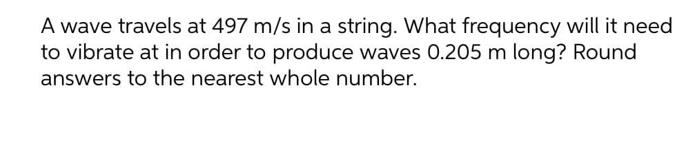 A wave travels at 497 m/s in a string. What frequency will it need
to vibrate at in order to produce waves 0.205 m long? Round
answers to the nearest whole number.

