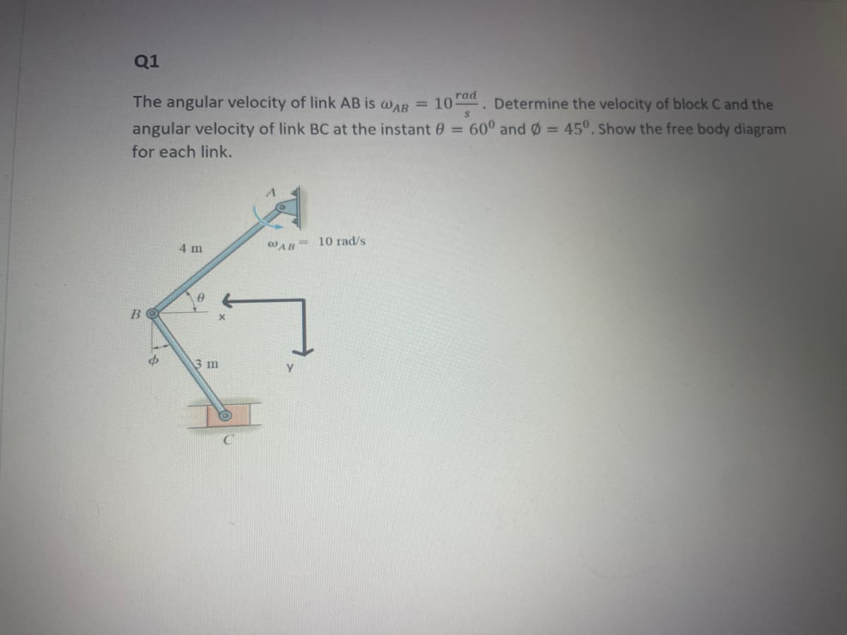 Q1
The angular velocity of link AB is wAB = 10. Determine the velocity of block C and the
angular velocity of link BC at the instant 0 = 60° and = 45°. Show the free body diagram
for each link.
= 10 rad/s
4 m
WAB
B
3 m
y.
