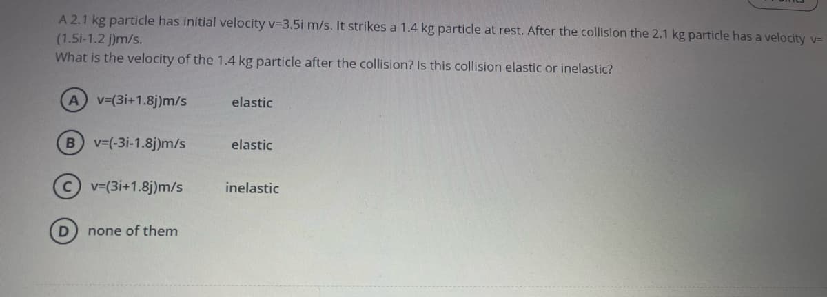 A 2.1 kg particle has initial velocity v=3.5i m/s. It strikes a 1.4 kg particle at rest. After the collision the 2.1 kg particle has a velocity v=
(1.5i-1.2 j)m/s.
What is the velocity of the 1.4 kg particle after the collision? Is this collision elastic or inelastic?
A v-(3i+1.8j)m/s
elastic
v=(-3i-1.8j)m/s
elastic
v=(3i+1.8j)m/s
inelastic
none of them
