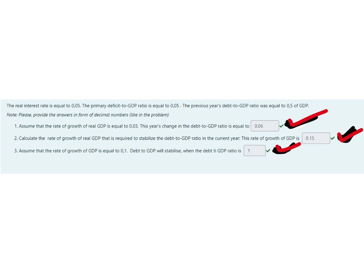 The real interest rate is equal to 0,05. The primary deficit-to-GDP ratio is equal to 0,05. The previous year's debt-to-GDP ratio was equal to 0,5 of GDP.
Note: Please, provide the answers in form of decimal numbers (like in the problem)
1. Assume that the rate of growth of real GDP is equal to 0,03. This year's change in the debt-to-GDP ratio is equal to
0.06
2. Calculate the rate of growth of real GDP that is required to stabilize the debt-to-GDP ratio in the current year: This rate of growth of GDP is
0.15
3. Assume that the rate of growth of GDP is equal to 0,1. Debt to GDP will stabilise, when the debt ti GDP ratio is
1
