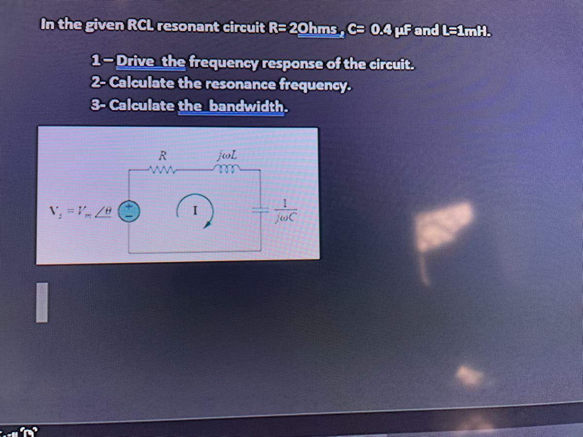 In the given RCL resonant circuit R= 20hms, C= 0.4 uF and L=1mH.
1-Drive the frequency response of the circuit.
2- Calculate the resonance frequency.
3- Calculate the bandwidth.
R.
www
jol
JoiC
