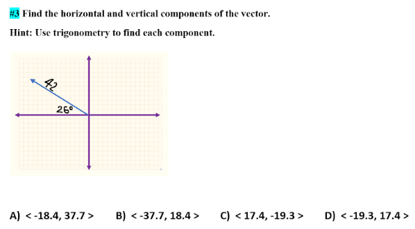 Find the horizontal and vertical components of the vector.
Hint: Use trigonometry to find each component.
26⁰
A) < -18.4, 37.7 >
B) <-37.7, 18.4>
C) <17.4, -19.3 > D) <-19.3, 17.4>