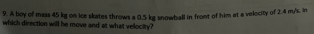 9. A boy of mass 45 kg on ice skates throws a 0.5 kg snowball in front of him at a velocity of 2.4 m/s. In
which direction will he move and at what velocity?