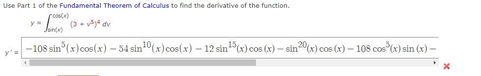 Use Part 1 of the Fundamental Theorem of Calculus to find the derivative of the function.
r cos(x)
y =
(3 + v5)4 dv
Jsin(x)
-108 sin (x) cos(x) – 34 sin10(x)cos(x) – 12 sin5(x) cos (x) – sin2º(x) cos (x) – 108 cos°(x) sin (x) –
y'=
