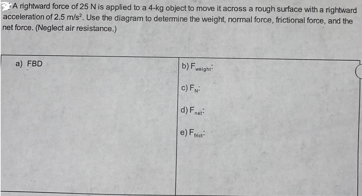 A rightward force of 25 N is applied to a 4-kg object to move it across a rough surface with a rightward
acceleration of 2.5 m/s². Use the diagram to determine the weight, normal force, frictional force, and the
net force. (Neglect air resistance.)
a) FBD
b) Fweight
C)FN
d) F net:
e) Ffrict: