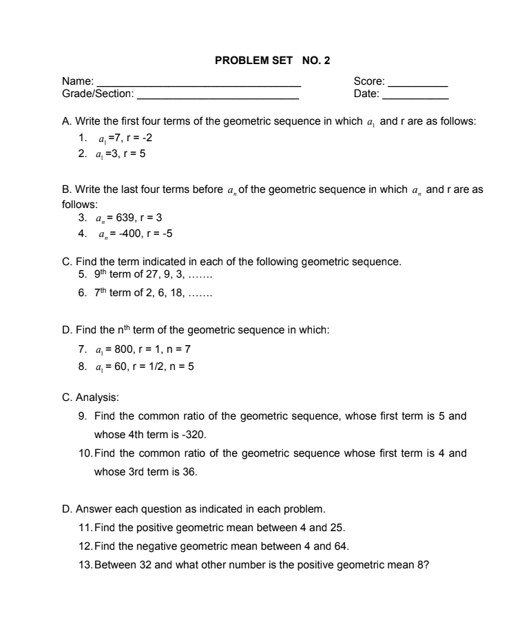 PROBLEM SET NO. 2
Name:
Grade/Section:
Score:
Date:
A. Write the first four terms of the geometric sequence in which a, and r are as follows:
1. a, =7, r = -2
2. а, %3, г%3D 5
B. Write the last four terms before a, of the geometric sequence in which a, and rare as
follows:
3. а, 3 639, г %3 3
4. a,= -400, r = -5
C. Find the term indicated in each of the following geometric sequence.
5. 9th term of 27, 9, 3, ....
6. 7th term of 2, 6, 18, ....
D. Find the nth term of the geometric sequence in which:
7. a, = 800, r = 1, n = 7
8. a, = 60, r = 1/2, n = 5
C. Analysis:
9. Find the common ratio of the geometric sequence, whose first term is 5 and
whose 4th term is -320.
10. Find the common ratio of the geometric sequence whose first term is 4 and
whose 3rd term is 36.
D. Answer each question as indicated in each problem.
11. Find the positive geometric mean between 4 and 25.
12. Find the negative geometric mean between 4 and 64.
13. Between 32 and what other number is the positive geometric mean 8?
