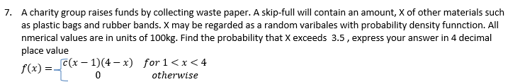 7. A charity group raises funds by collecting waste paper. A skip-full will contain an amount, X of other materials such
as plastic bags and rubber bands. X may be regarded as a random varibales with probability density funnction. All
nmerical values are in units of 100kg. Find the probability that X exceeds 3.5, express your answer in 4 decimal
place value
f(x)=(x-1)(4-x) for 1<x<4
0
otherwise