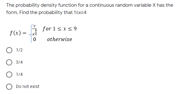 The probability density function for a continuous random variable X has the
form, Find the probability that 1<x<4
for 1 ≤ x ≤9
f(x) = x²
0
otherwise
O 1/2
O 3/4
O 1/4
O Do not exist