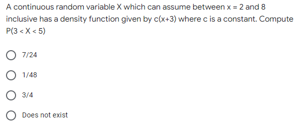 A continuous random variable X which can assume between x = 2 and 8
inclusive has a density function given by c(x+3) where c is a constant. Compute
P(3 < X<5)
O 7/24
O 1/48
O 3/4
O Does not exist