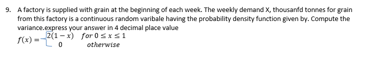 9. A factory is supplied with grain at the beginning of each week. The weekly demand X, thousanfd tonnes for grain
from this factory is a continuous random varibale having the probability density function given by. Compute the
variance.express your answer in 4 decimal place value
2(1-x) for 0≤x≤ 1
f(x) = Lo
otherwise