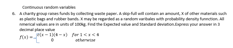 Continuous random variables
6. A charity group raises funds by collecting waste paper. A skip-full will contain an amount, X of other materials such
as plastic bags and rubber bands. X may be regarded as a random varibales with probability density funnction. All
nmerical values are in units of 100kg. Find the Expected value and Standard deviation.Express your answer in 3
decimal place value
f(x)= -
c(x-1)(4-x)
0
for 1<x<4
otherwise