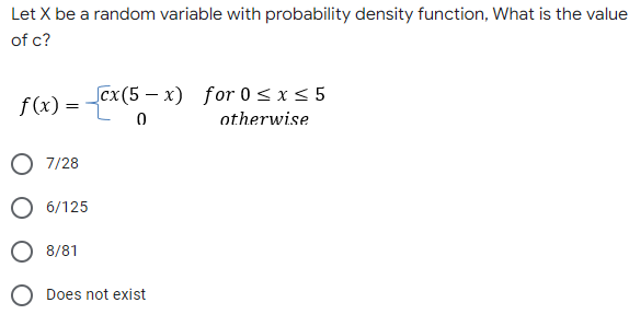 Let X be a random variable with probability density function, What is the value
of c?
f(x) = cx(5-x) for 0≤x≤ 5
0
otherwise
O 7/28
O 6/125
O 8/81
Does not exist