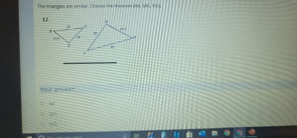 The triangles are similar. Choose the theorem (AA, SAS, SSS).
12.
27
22.5
B
30
13.5
45
Your answer:
O AA
SAS
SSS
可
