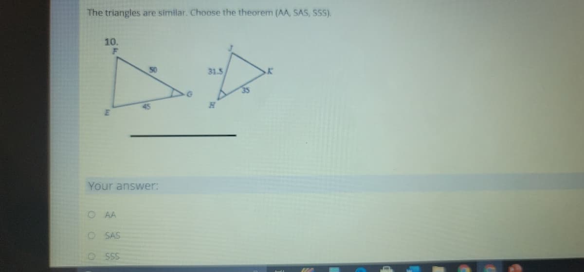 The triangles are similar. Choose the theorem (AA, SAS, SSS).
10.
50
31.5
35
45
Your answer:
O AA
SAS
SS
