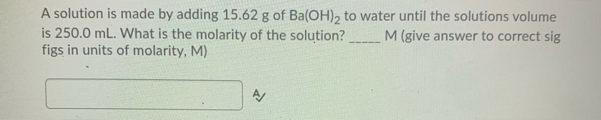 A solution is made by adding 15.62 g of Ba(OH), to water until the solutions volume
is 250.0 mL. What is the molarity of the solution?
figs in units of molarity, M)
M(give answer to correct sig
