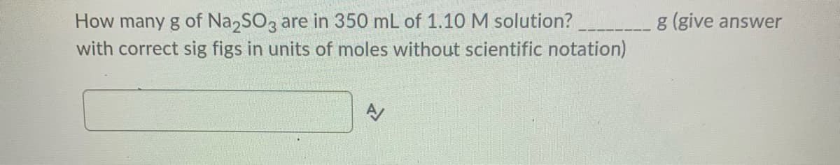 How many g of Na,SO3 are in 350 mL of 1.10 M solution?
with correct sig figs in units of moles without scientific notation)
g (give answer
