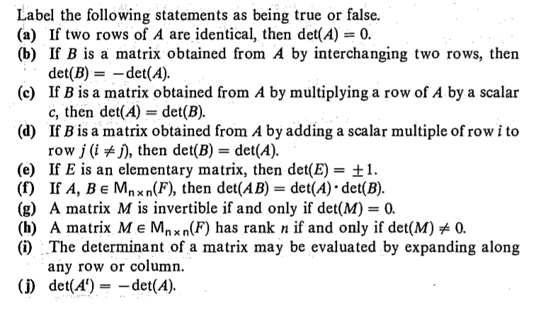 Label the following statements as being true or false.
(a) If two rows of A are identical, then det(A) = 0.
(b) If B is a matrix obtained from A by interchanging two rows, then
det(B) = -det(A).
(c) If B is a matrix obtained from A by multiplying a row of A by a scalar
c, then det(A) = det(B).
(d) If B is a matrix obtained from A by adding a scalar multiple of row i to
row j (i + j), then det(B) = det(A).
(e) If E is an elementary matrix, then det(E) = ±1.
(f) If A, Be Mnxn(F), then det(AB) = det(A) • det(B).
(g) A matrix M is invertible if and only if det(M) = 0.
(h) A matrix M e Mnxn(F) has rank n if and only if det(M) # 0.
(i) The determinant of a matrix may be evaluated by expanding along
any row or column.
() det(4') = -det(A).
