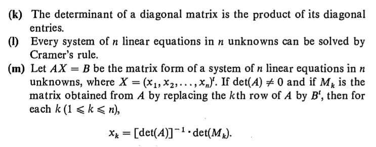(k) The determinant of a diagonal matrix is the product of its diagonal
entries.
(1) Every system of n linear equations in n unknowns can be solved by
Cramer's rule.
(m) Let AX = B be the matrix form of a system of n linear equations in n
unknowns, where X = (x1, x2,...,x„}'. If det(A) # 0 and if M is the
matrix obtained from A by replacing the kth row of A by B', then for
each k (1 < k < n),
Xx = [det(A)]¬1.det(M).
